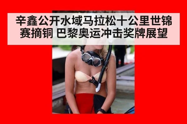 辛鑫公开水域马拉松十公里世锦赛摘铜 巴黎奥运冲击奖牌展望