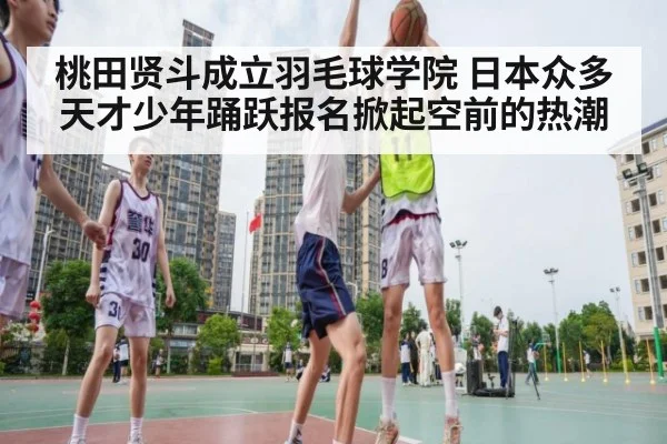 桃田贤斗成立羽毛球学院 日本众多天才少年踊跃报名掀起空前的热潮